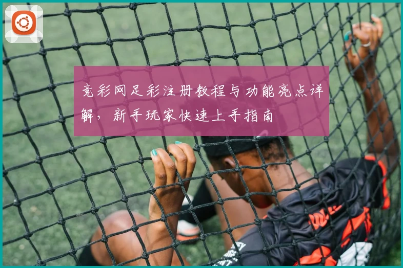 竞彩网足彩注册教程与功能亮点详解，新手玩家快速上手指南