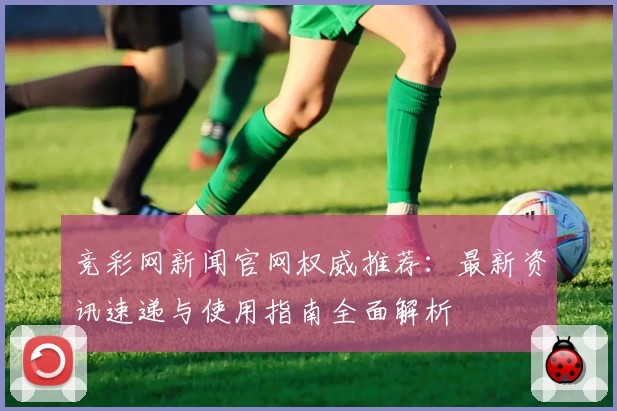 竞彩网新闻官网权威推荐：最新资讯速递与使用指南全面解析