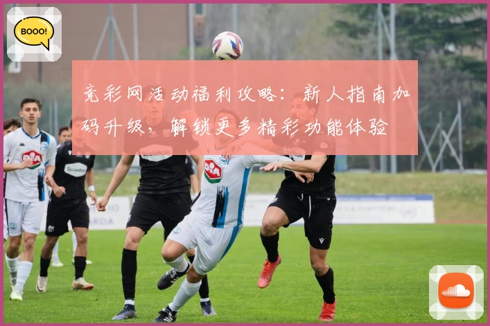 竞彩网活动福利攻略：新人指南加码升级，解锁更多精彩功能体验