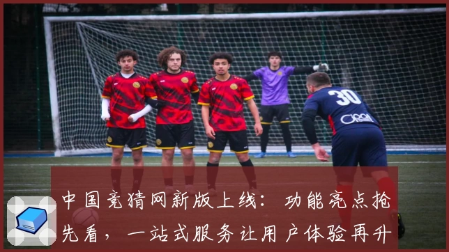 中国竞猜网新版上线：功能亮点抢先看，一站式服务让用户体验再升级