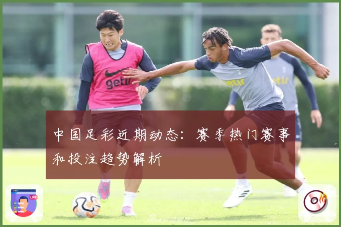 中国足彩近期动态：赛季热门赛事和投注趋势解析