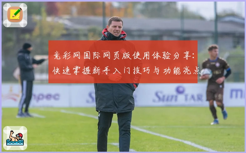 竞彩网国际网页版使用体验分享：快速掌握新手入门技巧与功能亮点
