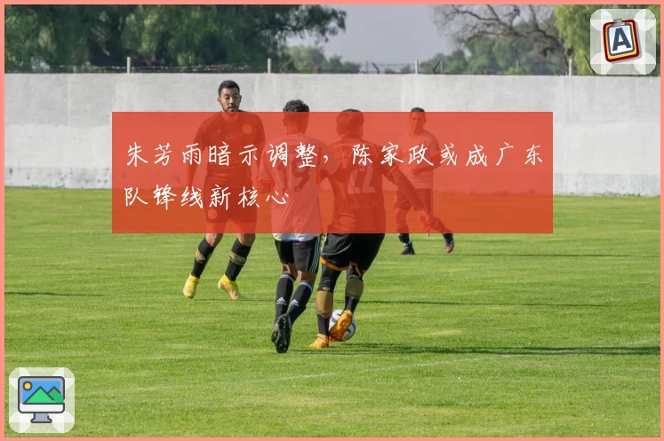 朱芳雨暗示调整，陈家政或成广东队锋线新核心