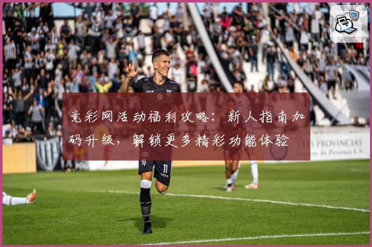竞彩网活动福利攻略：新人指南加码升级，解锁更多精彩功能体验