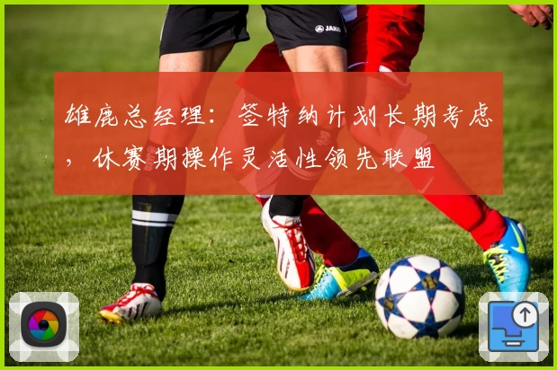 雄鹿总经理：签特纳计划长期考虑，休赛期操作灵活性领先联盟