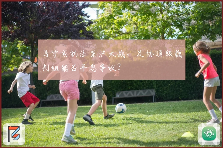 马宁或执法京沪大战，足协顶级裁判组能否平息争议？
