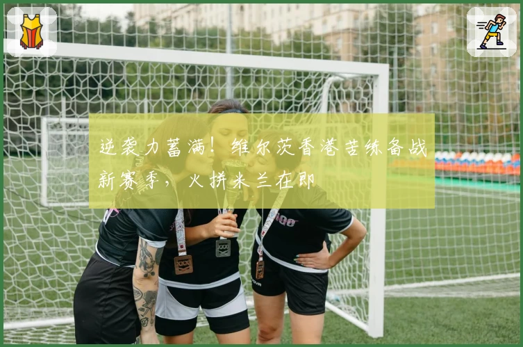 逆袭力蓄满！维尔茨香港苦练备战新赛季，火拼米兰在即