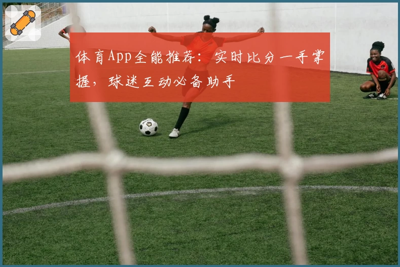 体育App全能推荐:实时比分一手掌握,球迷互动必备助手