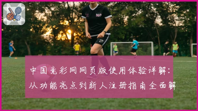 中国竞彩网网页版使用体验详解：从功能亮点到新人注册指南全面解析