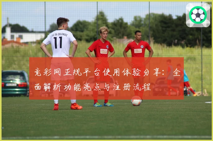 竞彩网正规平台使用体验分享：全面解析功能亮点与注册流程