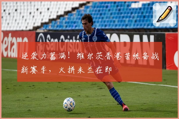 逆袭力蓄满！维尔茨香港苦练备战新赛季，火拼米兰在即