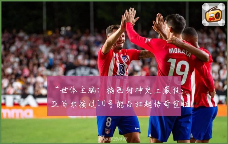 “世体主编：梅西封神史上最佳，亚马尔接过10号能否扛起传奇重任？”