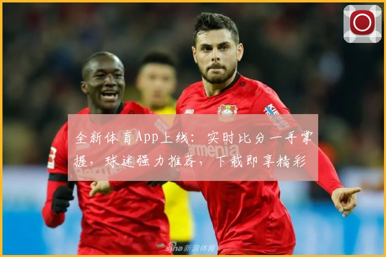 全新体育App上线：实时比分一手掌握，球迷强力推荐，下载即享精彩功能