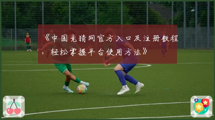 《中国竞猜网官方入口及注册教程，轻松掌握平台使用方法》