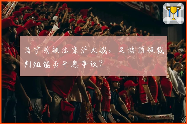 马宁或执法京沪大战，足协顶级裁判组能否平息争议？