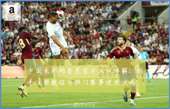 中国竞彩网首页官方入口详解：新手注册教程与热门赛事使用攻略