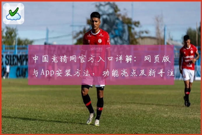 中国竞猜网官方入口详解：网页版与App安装方法，功能亮点及新手注册教程一览