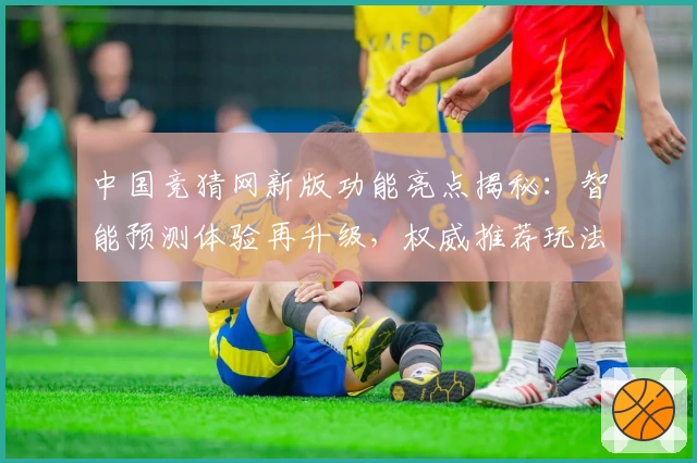 中国竞猜网新版功能亮点揭秘：智能预测体验再升级，权威推荐玩法详解